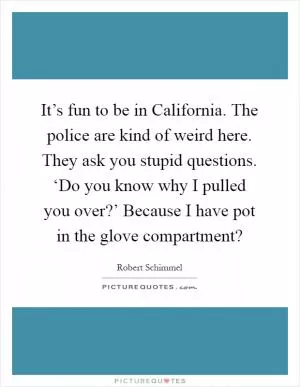 It’s fun to be in California. The police are kind of weird here. They ask you stupid questions. ‘Do you know why I pulled you over?’ Because I have pot in the glove compartment? Picture Quote #1