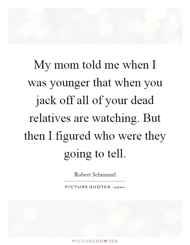 My mom told me when I was younger that when you jack off all of your dead relatives are watching. But then I figured who were they going to tell Picture Quote #1