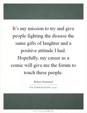 It’s my mission to try and give people fighting the disease the same gifts of laughter and a positive attitude I had. Hopefully, my career as a comic will give me the forum to touch these people Picture Quote #1