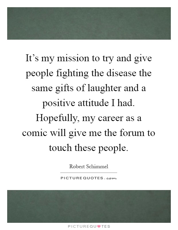 It's my mission to try and give people fighting the disease the same gifts of laughter and a positive attitude I had. Hopefully, my career as a comic will give me the forum to touch these people Picture Quote #1