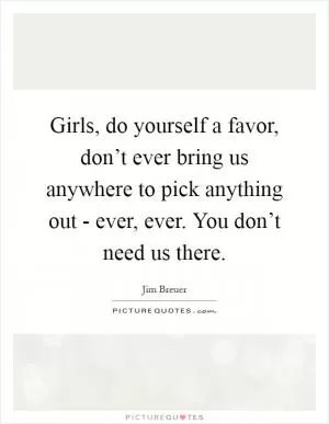Girls, do yourself a favor, don’t ever bring us anywhere to pick anything out - ever, ever. You don’t need us there Picture Quote #1