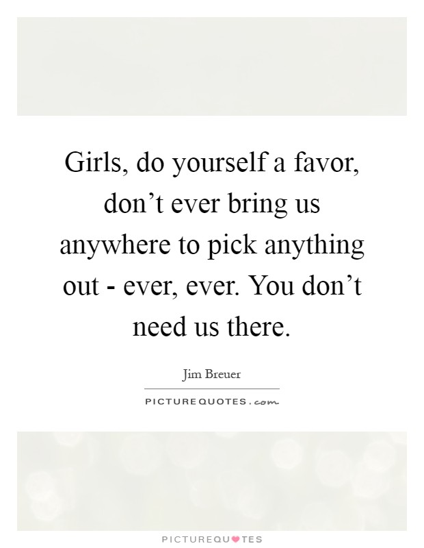 Girls, do yourself a favor, don't ever bring us anywhere to pick anything out - ever, ever. You don't need us there Picture Quote #1