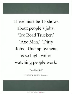 There must be 15 shows about people’s jobs: ‘Ice Road Trucker,’ ‘Axe Men,’ ‘Dirty Jobs.’ Unemployment is so high, we’re watching people work Picture Quote #1