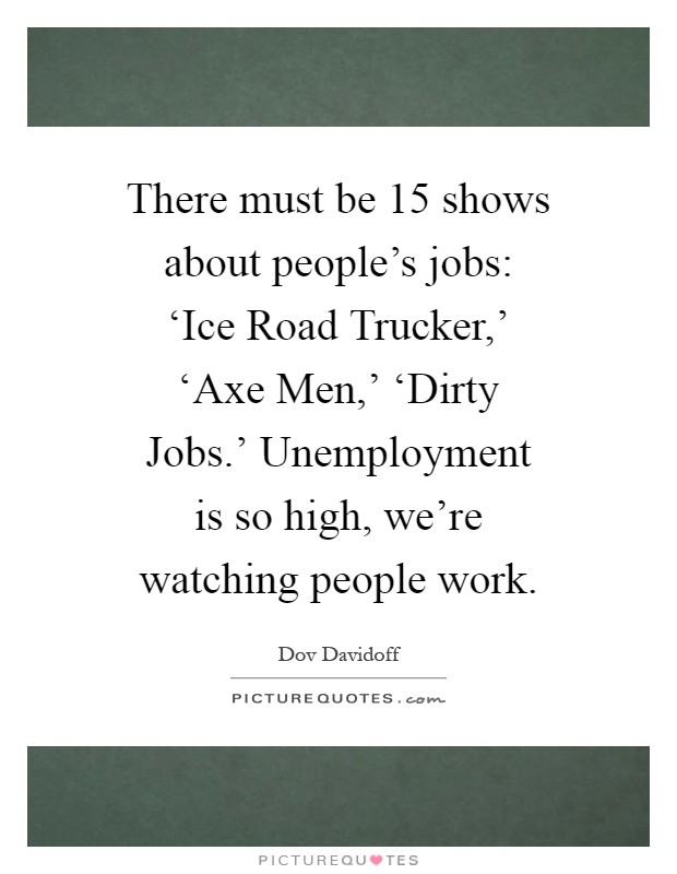 There must be 15 shows about people's jobs: ‘Ice Road Trucker,' ‘Axe Men,' ‘Dirty Jobs.' Unemployment is so high, we're watching people work Picture Quote #1