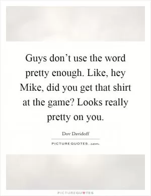 Guys don’t use the word pretty enough. Like, hey Mike, did you get that shirt at the game? Looks really pretty on you Picture Quote #1