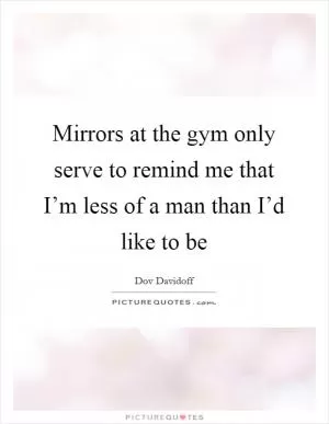 Mirrors at the gym only serve to remind me that I’m less of a man than I’d like to be Picture Quote #1