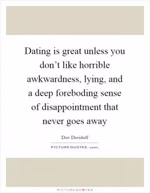 Dating is great unless you don’t like horrible awkwardness, lying, and a deep foreboding sense of disappointment that never goes away Picture Quote #1