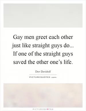 Gay men greet each other just like straight guys do... If one of the straight guys saved the other one’s life Picture Quote #1