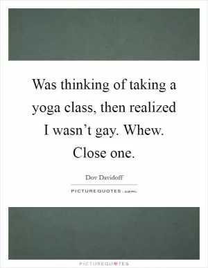 Was thinking of taking a yoga class, then realized I wasn’t gay. Whew. Close one Picture Quote #1