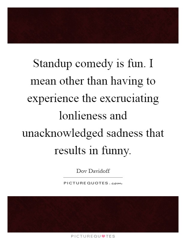 Standup comedy is fun. I mean other than having to experience the excruciating lonlieness and unacknowledged sadness that results in funny Picture Quote #1