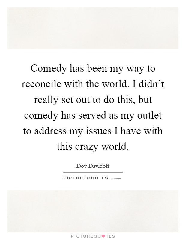 Comedy has been my way to reconcile with the world. I didn't really set out to do this, but comedy has served as my outlet to address my issues I have with this crazy world Picture Quote #1