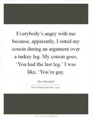 Everybody’s angry with me because, apparently, I outed my cousin during an argument over a turkey leg. My cousin goes, ‘You had the last leg.’ I was like, ‘You’re gay Picture Quote #1