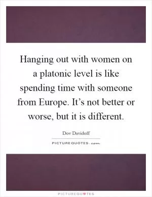 Hanging out with women on a platonic level is like spending time with someone from Europe. It’s not better or worse, but it is different Picture Quote #1