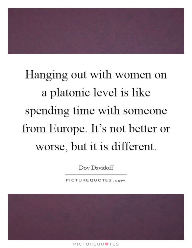 Hanging out with women on a platonic level is like spending time with someone from Europe. It's not better or worse, but it is different Picture Quote #1