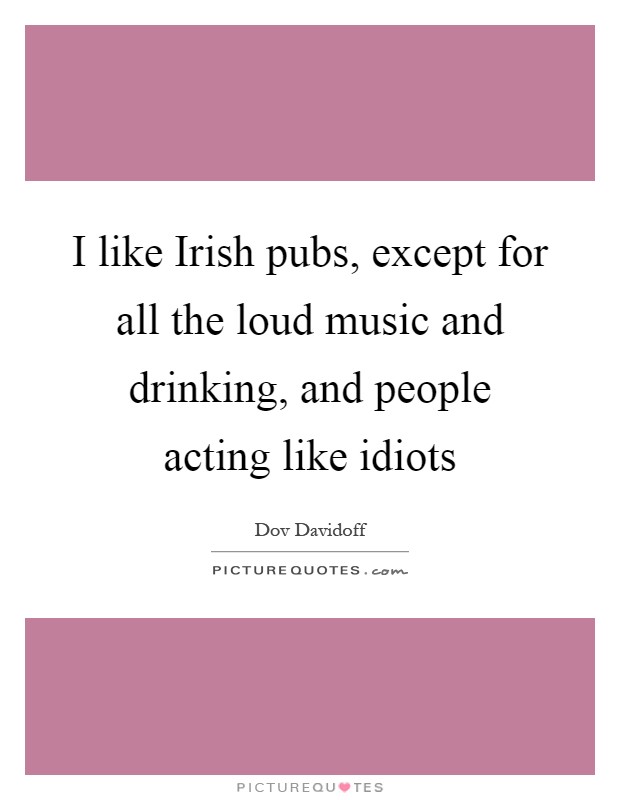 I like Irish pubs, except for all the loud music and drinking, and people acting like idiots Picture Quote #1
