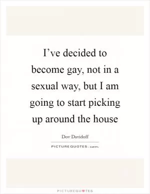 I’ve decided to become gay, not in a sexual way, but I am going to start picking up around the house Picture Quote #1