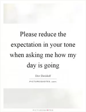 Please reduce the expectation in your tone when asking me how my day is going Picture Quote #1