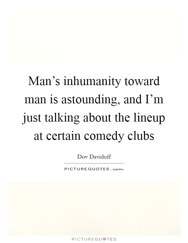 Man's inhumanity toward man is astounding, and I'm just talking about the lineup at certain comedy clubs Picture Quote #1