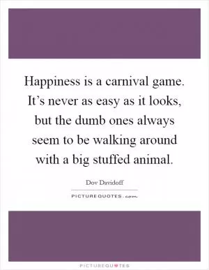 Happiness is a carnival game. It’s never as easy as it looks, but the dumb ones always seem to be walking around with a big stuffed animal Picture Quote #1