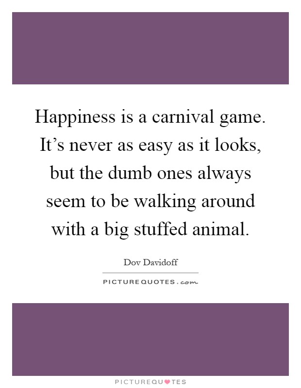 Happiness is a carnival game. It's never as easy as it looks, but the dumb ones always seem to be walking around with a big stuffed animal Picture Quote #1