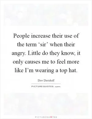 People increase their use of the term ‘sir’ when their angry. Little do they know, it only causes me to feel more like I’m wearing a top hat Picture Quote #1