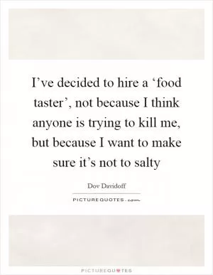 I’ve decided to hire a ‘food taster’, not because I think anyone is trying to kill me, but because I want to make sure it’s not to salty Picture Quote #1
