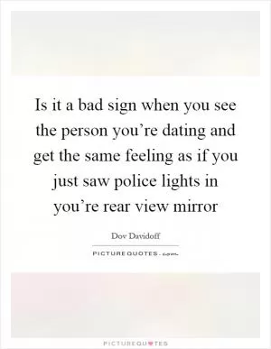 Is it a bad sign when you see the person you’re dating and get the same feeling as if you just saw police lights in you’re rear view mirror Picture Quote #1
