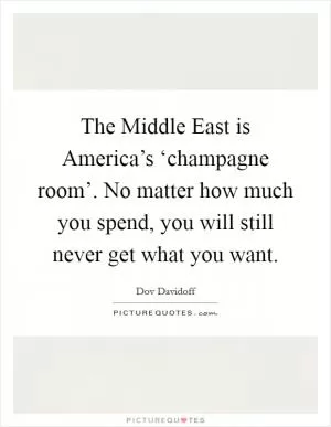 The Middle East is America’s ‘champagne room’. No matter how much you spend, you will still never get what you want Picture Quote #1