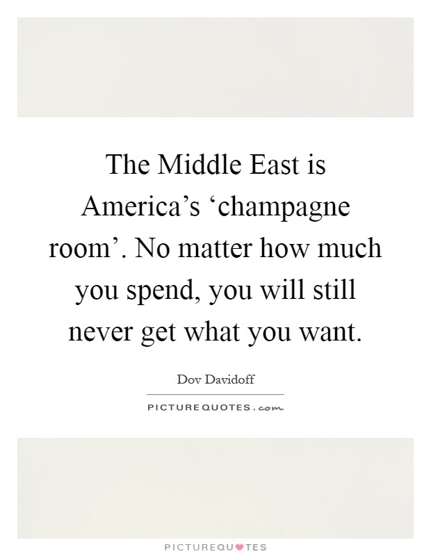 The Middle East is America's ‘champagne room'. No matter how much you spend, you will still never get what you want Picture Quote #1