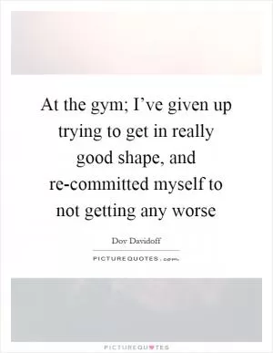At the gym; I’ve given up trying to get in really good shape, and re-committed myself to not getting any worse Picture Quote #1