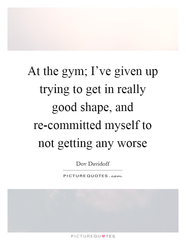 At the gym; I've given up trying to get in really good shape, and re-committed myself to not getting any worse Picture Quote #1