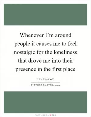 Whenever I’m around people it causes me to feel nostalgic for the loneliness that drove me into their presence in the first place Picture Quote #1