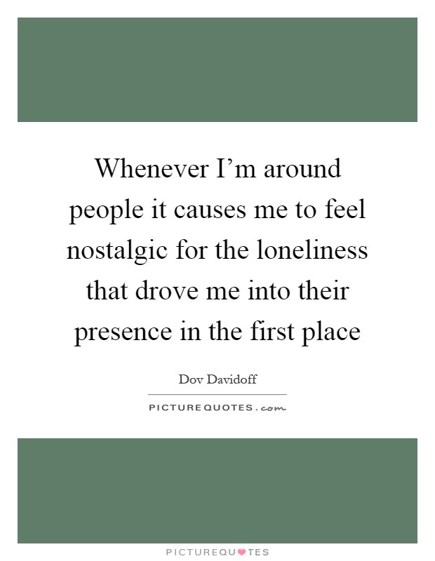 Whenever I'm around people it causes me to feel nostalgic for the loneliness that drove me into their presence in the first place Picture Quote #1