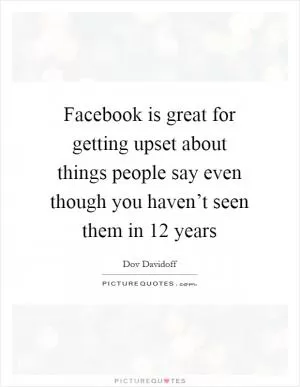 Facebook is great for getting upset about things people say even though you haven’t seen them in 12 years Picture Quote #1