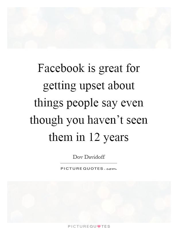 Facebook is great for getting upset about things people say even though you haven't seen them in 12 years Picture Quote #1