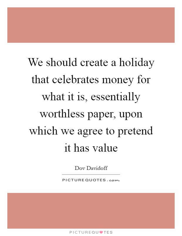 We should create a holiday that celebrates money for what it is, essentially worthless paper, upon which we agree to pretend it has value Picture Quote #1