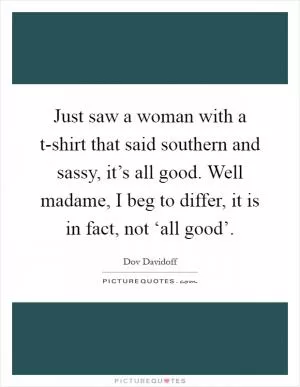 Just saw a woman with a t-shirt that said southern and sassy, it’s all good. Well madame, I beg to differ, it is in fact, not ‘all good’ Picture Quote #1