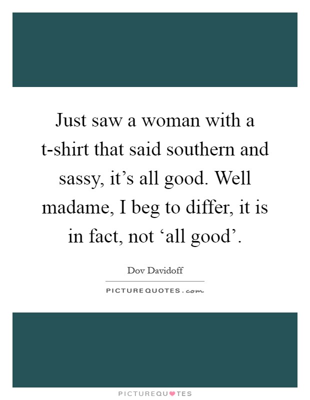 Just saw a woman with a t-shirt that said southern and sassy, it's all good. Well madame, I beg to differ, it is in fact, not ‘all good' Picture Quote #1