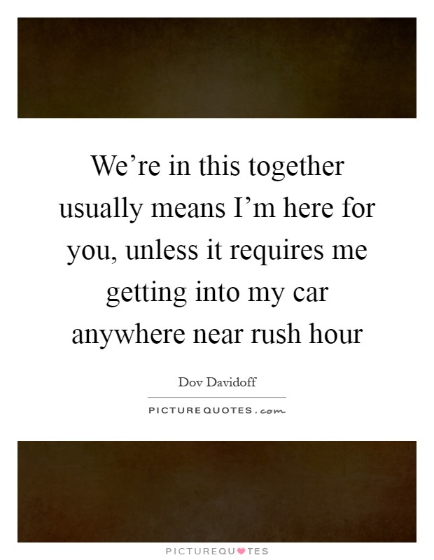 We're in this together usually means I'm here for you, unless it requires me getting into my car anywhere near rush hour Picture Quote #1