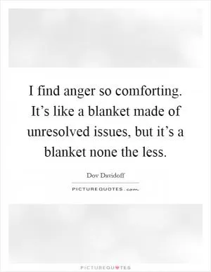 I find anger so comforting. It’s like a blanket made of unresolved issues, but it’s a blanket none the less Picture Quote #1