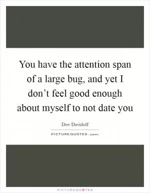 You have the attention span of a large bug, and yet I don’t feel good enough about myself to not date you Picture Quote #1
