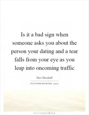 Is it a bad sign when someone asks you about the person your dating and a tear falls from your eye as you leap into oncoming traffic Picture Quote #1