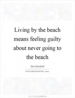 Living by the beach means feeling guilty about never going to the beach Picture Quote #1