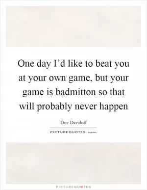 One day I’d like to beat you at your own game, but your game is badmitton so that will probably never happen Picture Quote #1