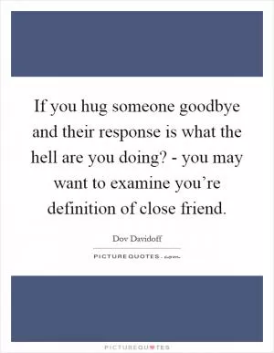 If you hug someone goodbye and their response is what the hell are you doing? - you may want to examine you’re definition of close friend Picture Quote #1