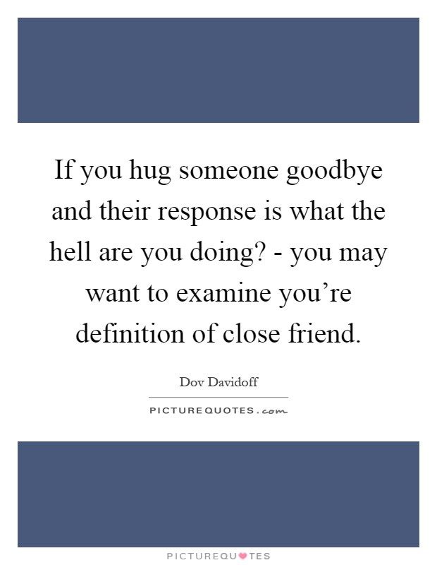 If you hug someone goodbye and their response is what the hell are you doing? - you may want to examine you're definition of close friend Picture Quote #1