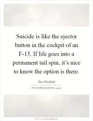 Suicide is like the ejector button in the cockpit of an F-15. If life goes into a permanent tail spin, it’s nice to know the option is there Picture Quote #1