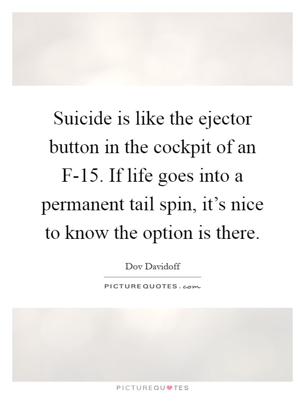 Suicide is like the ejector button in the cockpit of an F-15. If life goes into a permanent tail spin, it's nice to know the option is there Picture Quote #1
