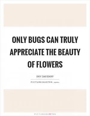 Only bugs can truly appreciate the beauty of flowers Picture Quote #1