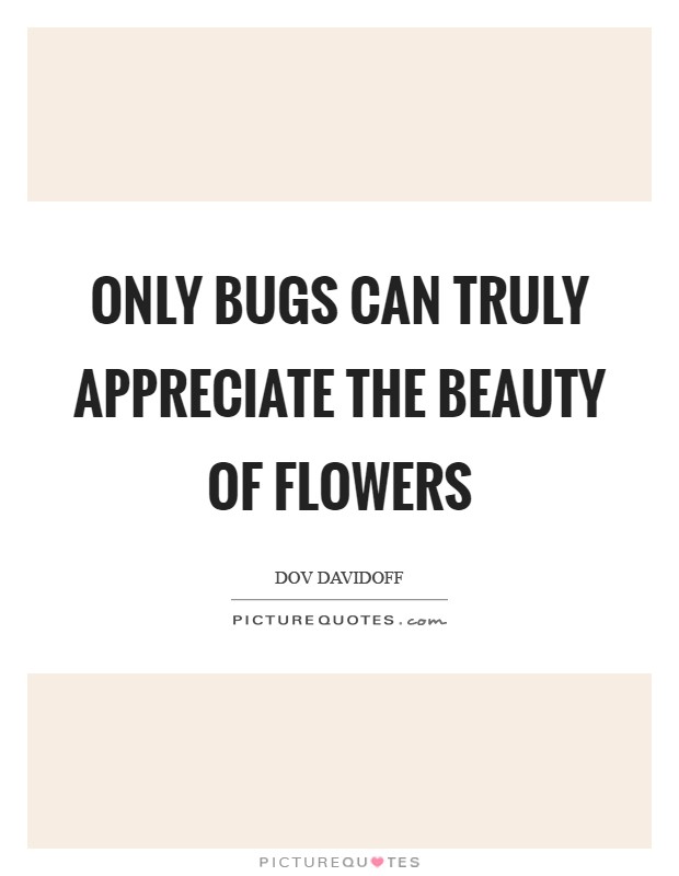 Only bugs can truly appreciate the beauty of flowers Picture Quote #1